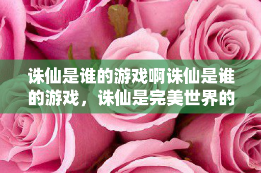 诛仙是谁的游戏啊诛仙是谁的游戏,诛仙是完美世界的游戏 诛仙是谁的游戏啊诛仙是谁的游戏,诛仙是完美世界的游戏