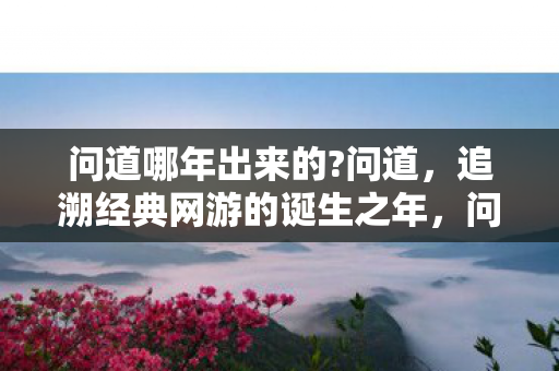 问道哪年出来的?问道,追溯经典网游的诞生之年,问道经典网游诞生之年揭秘 问道哪年出来的?问道,追溯经典网游的诞生之年,问道经典网游诞生之年揭秘