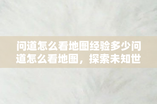 问道怎么看地图经验多少问道怎么看地图，探索未知世界的导航艺术，探索未知世界的导航艺术，如何查看问道地图经验