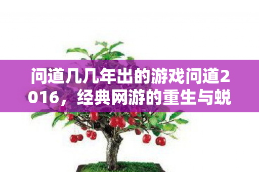 问道几几年出的游戏问道2016,经典网游的重生与蜕变,2016年经典网游问道重生与蜕变 问道几几年出的游戏问道2016,经典网游的重生与蜕变,2016年经典网游问道重生与蜕变