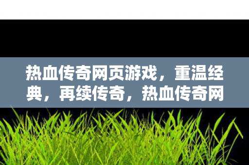 热血传奇网页游戏，重温经典，再续传奇，热血传奇网页游戏，重温经典，再续传奇之路