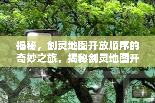 揭秘，剑灵地图开放顺序的奇妙之旅，揭秘剑灵地图开放顺序，奇妙之旅启程
