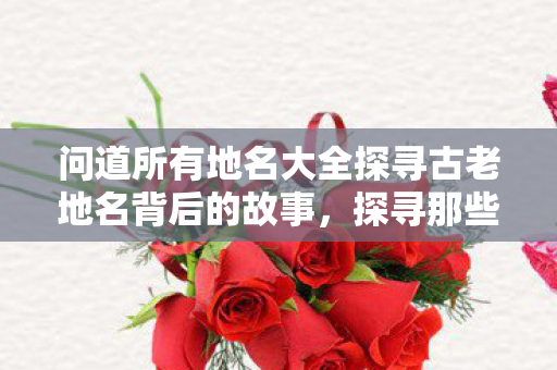问道所有地名大全探寻古老地名背后的故事，探寻那些超过三个字的地名魅力，探寻超过三个字地名的魅力，古老地名背后的故事