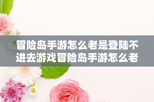 冒险岛手游怎么老是登陆不进去游戏冒险岛手游怎么老是登陆不进去图片