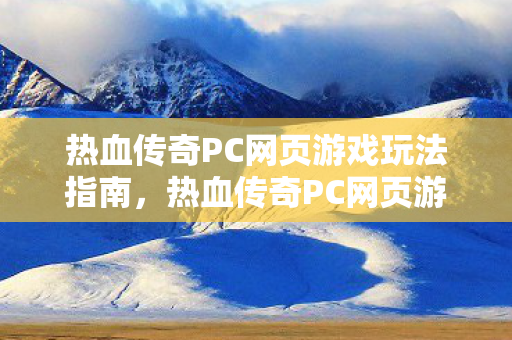 热血传奇PC网页游戏玩法指南，热血传奇PC网页游戏新手攻略