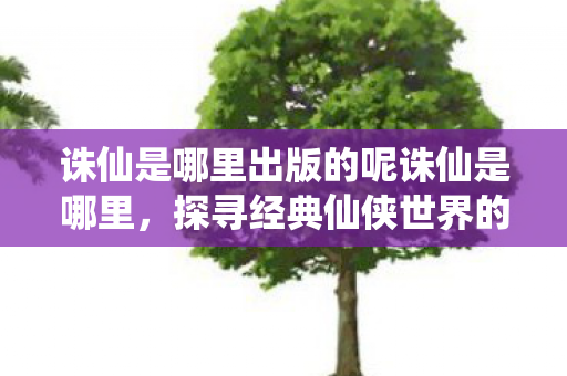 诛仙是哪里出版的呢诛仙是哪里，探寻经典仙侠世界的起源与魅力，探寻经典仙侠世界的起源与魅力，揭秘诛仙的出版地