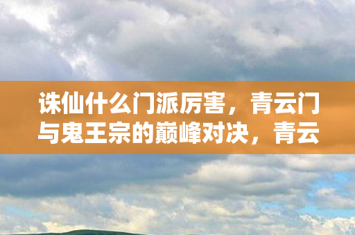 诛仙什么门派厉害,青云门与鬼王宗的巅峰对决,青云门VS鬼王宗,诛仙世界中的门派巅峰对决 诛仙什么门派厉害,青云门与鬼王宗的巅峰对决,青云门VS鬼王宗,诛仙世界中的门派巅峰对决