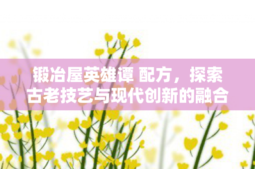 锻冶屋英雄谭 配方，探索古老技艺与现代创新的融合，锻冶屋英雄谭探索古老技艺与现代创新融合之道