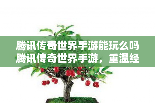 腾讯传奇世界手游能玩么吗腾讯传奇世界手游，重温经典，畅享移动娱乐，腾讯传奇世界手游，重温经典，畅享移动娱乐盛宴