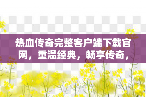 热血传奇完整客户端下载官网，重温经典，畅享传奇，热血传奇官网下载，重温经典，畅享传奇之旅