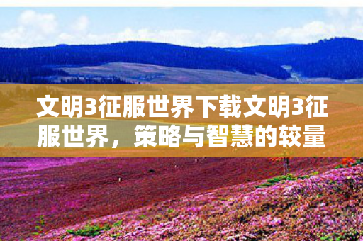 文明3征服世界下载文明3征服世界，策略与智慧的较量，文明3征服世界，策略与智慧的较量下载开启