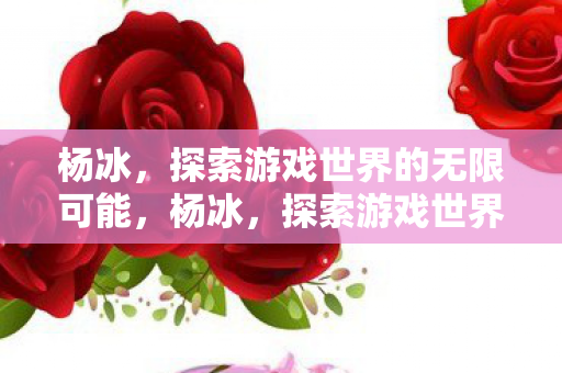 杨冰,探索游戏世界的无限可能,杨冰,探索游戏世界的无限可能 杨冰,探索游戏世界的无限可能,杨冰,探索游戏世界的无限可能