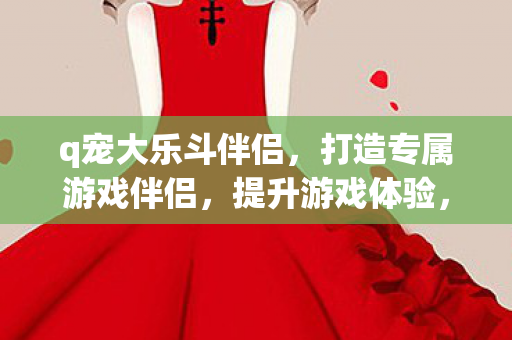 q宠大乐斗伴侣,打造专属游戏伴侣,提升游戏体验,打造专属游戏伴侣,提升游戏体验 q宠大乐斗伴侣,打造专属游戏伴侣,提升游戏体验,打造专属游戏伴侣,提升游戏体验