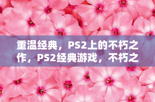重温经典,PS2上的不朽之作,PS2经典游戏,不朽之作的重温之旅 重温经典,PS2上的不朽之作,PS2经典游戏,不朽之作的重温之旅