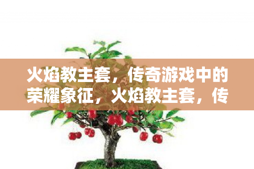火焰教主套，传奇游戏中的荣耀象征，火焰教主套，传奇游戏中的荣耀象征