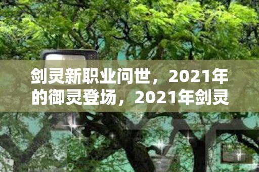 剑灵新职业问世，2021年的御灵登场，2021年剑灵新职业御灵登场