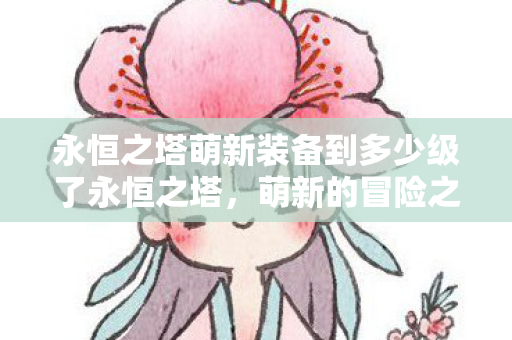 永恒之塔萌新装备到多少级了永恒之塔，萌新的冒险之旅，永恒之塔，萌新冒险之旅，装备升级至多少级？