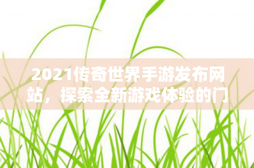 2021传奇世界手游发布网站，探索全新游戏体验的门户，2021传奇世界手游发布网站，开启全新游戏体验的门户