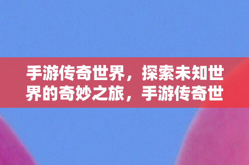 手游传奇世界，探索未知世界的奇妙之旅，手游传奇世界，探索未知世界的奇妙冒险之旅
