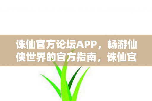 诛仙官方论坛APP，畅游仙侠世界的官方指南，诛仙官方论坛APP，畅游仙侠世界的官方指南