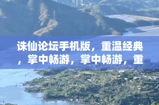 诛仙论坛手机版，重温经典，掌中畅游，掌中畅游，重温经典诛仙论坛手机版来袭