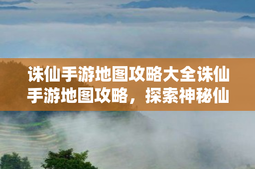 诛仙手游地图攻略大全诛仙手游地图攻略，探索神秘仙境，解锁隐藏宝藏，诛仙手游地图攻略，解锁神秘仙境，探寻隐藏宝藏