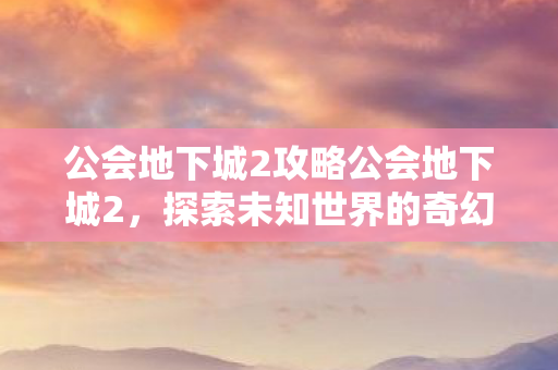 公会地下城2攻略公会地下城2，探索未知世界的奇幻冒险，公会地下城2，探索未知世界的奇幻冒险攻略