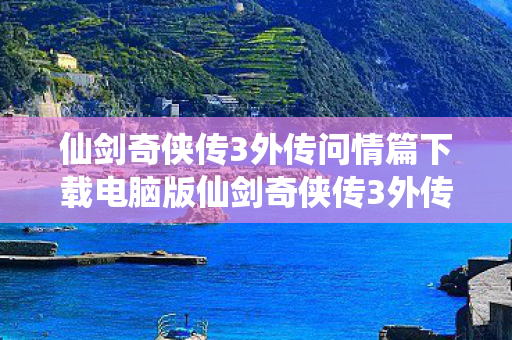 仙剑奇侠传3外传问情篇下载电脑版仙剑奇侠传3外传问情篇下载，重温经典，再续情缘，重温经典再续情缘，仙剑奇侠传3外传问情篇电脑版下载