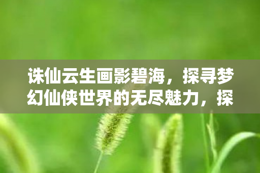 诛仙云生画影碧海,探寻梦幻仙侠世界的无尽魅力,探寻梦幻仙侠世界的无尽魅力,诛仙云生画影碧海 诛仙云生画影碧海,探寻梦幻仙侠世界的无尽魅力,探寻梦幻仙侠世界的无尽魅力,诛仙云生画影碧海