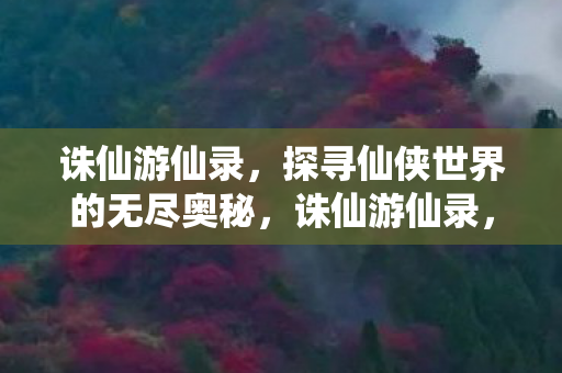诛仙游仙录,探寻仙侠世界的无尽奥秘,诛仙游仙录,探寻仙侠世界的无尽奥秘 诛仙游仙录,探寻仙侠世界的无尽奥秘,诛仙游仙录,探寻仙侠世界的无尽奥秘