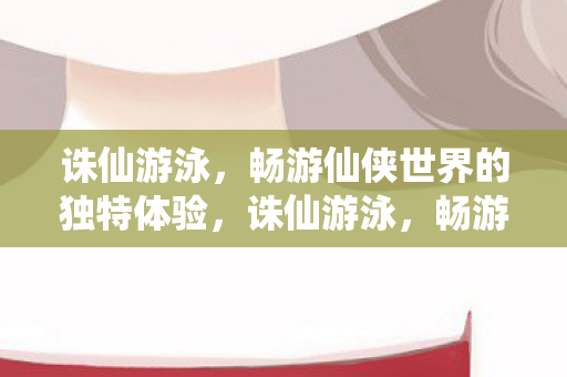 诛仙游泳，畅游仙侠世界的独特体验，诛仙游泳，畅游仙侠世界的独特体验