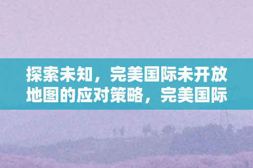 完美国际未开放地图探索与应对策略图片