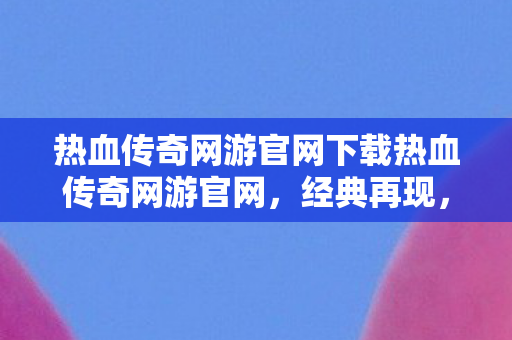 热血传奇网游官网下载热血传奇网游官网，经典再现，传奇永恒，热血传奇网游官网，经典再现，传奇永恒