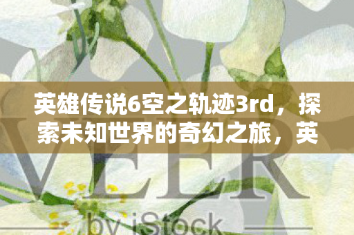 英雄传说6空之轨迹3rd，探索未知世界的奇幻之旅，英雄传说6空之轨迹3rd，探索未知世界的奇幻冒险之旅