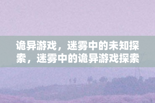 诡异游戏，迷雾中的未知探索，迷雾中的诡异游戏探索之旅