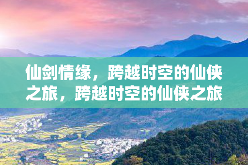 仙剑情缘，跨越时空的仙侠之旅，跨越时空的仙侠之旅，仙剑情缘