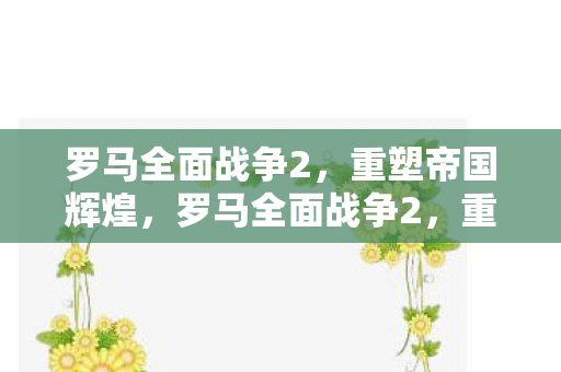 罗马全面战争2,重塑帝国辉煌,罗马全面战争2,重塑帝国辉煌 罗马全面战争2,重塑帝国辉煌,罗马全面战争2,重塑帝国辉煌