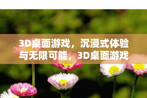 3D桌面游戏，沉浸式体验与无限可能，3D桌面游戏，开启沉浸式体验与无限可能