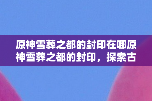 原神雪葬之都的封印在哪原神雪葬之都的封印,探索古老遗迹的奥秘,原神雪葬之都的封印,探索古老遗迹的奥秘 原神雪葬之都的封印在哪原神雪葬之都的封印,探索古老遗迹的奥秘,原神雪葬之都的封印,探索古老遗迹的奥秘