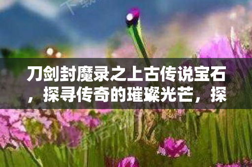 刀剑封魔录之上古传说宝石，探寻传奇的璀璨光芒，探寻传奇，刀剑封魔录之上古传说宝石的璀璨光芒