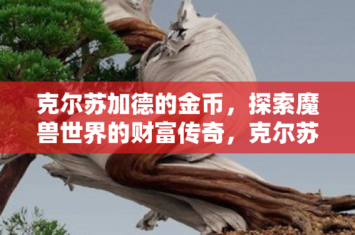 克尔苏加德的金币,探索魔兽世界的财富传奇,克尔苏加德金币,探索魔兽世界的财富传奇之旅 克尔苏加德的金币,探索魔兽世界的财富传奇,克尔苏加德金币,探索魔兽世界的财富传奇之旅