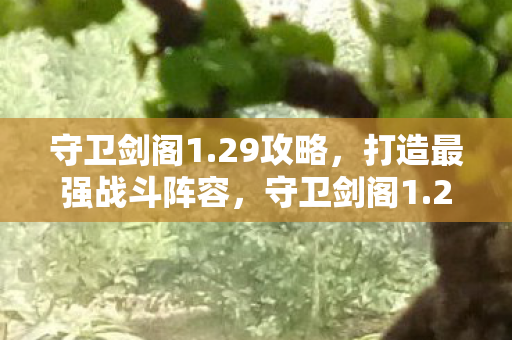 守卫剑阁1.29攻略，打造最强战斗阵容，守卫剑阁1.29最强战斗阵容打造攻略