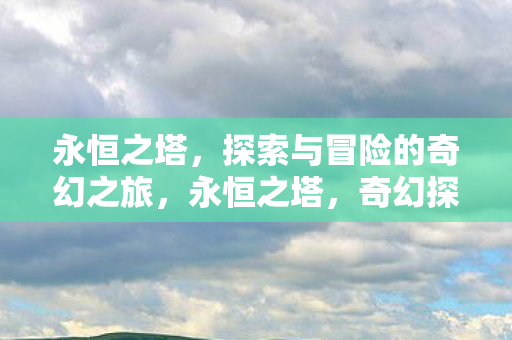 永恒之塔,探索与冒险的奇幻之旅,永恒之塔,奇幻探险之旅 永恒之塔,探索与冒险的奇幻之旅,永恒之塔,奇幻探险之旅