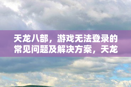 天龙八部游戏无法登录的常见问题及解决方案图片
