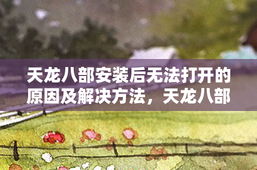 天龙八部安装后无法打开的原因及解决方法，天龙八部游戏无法打开的原因及解决方法