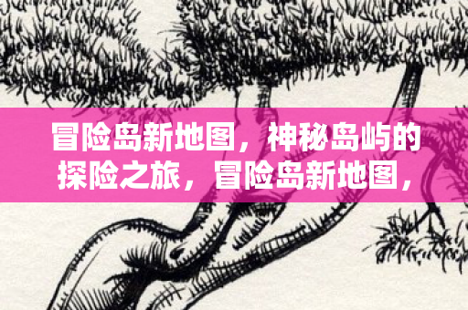 冒险岛新地图,神秘岛屿的探险之旅,冒险岛新地图,神秘岛屿探险之旅开启 冒险岛新地图,神秘岛屿的探险之旅,冒险岛新地图,神秘岛屿探险之旅开启