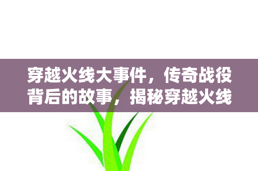 穿越火线大事件，传奇战役背后的故事，揭秘穿越火线传奇战役背后的故事