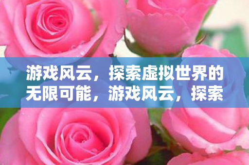 游戏风云，探索虚拟世界的无限可能，游戏风云，探索虚拟世界的无限可能