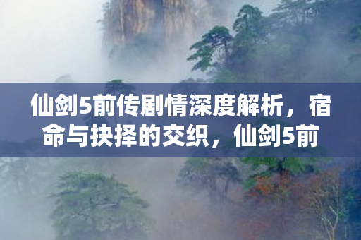 仙剑5前传剧情深度解析，宿命与抉择的交织，仙剑5前传，宿命与抉择的交织，剧情深度解析