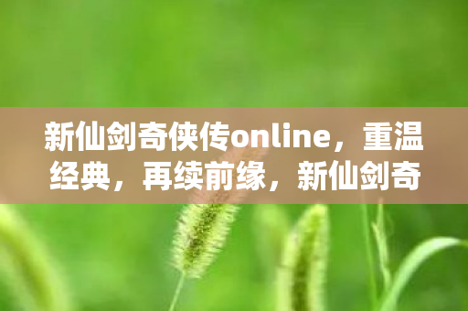 新仙剑奇侠传online，重温经典，再续前缘，新仙剑奇侠传online重温经典，再续前缘